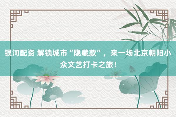 银河配资 解锁城市“隐藏款”，来一场北京朝阳小众文艺打卡之旅！