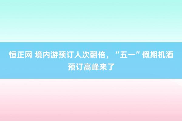 恒正网 境内游预订人次翻倍，“五一”假期机酒预订高峰来了