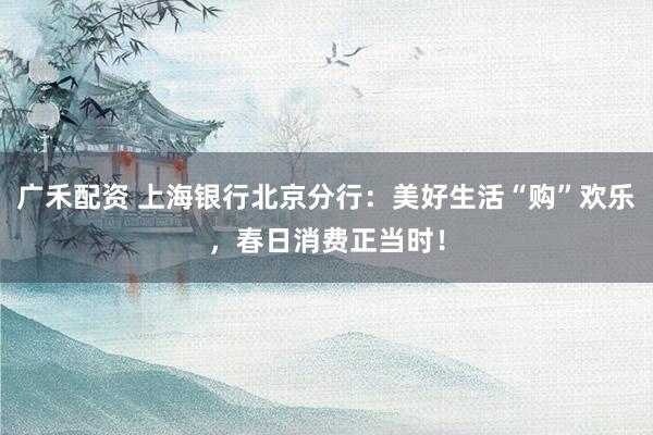 广禾配资 上海银行北京分行：美好生活“购”欢乐，春日消费正当时！