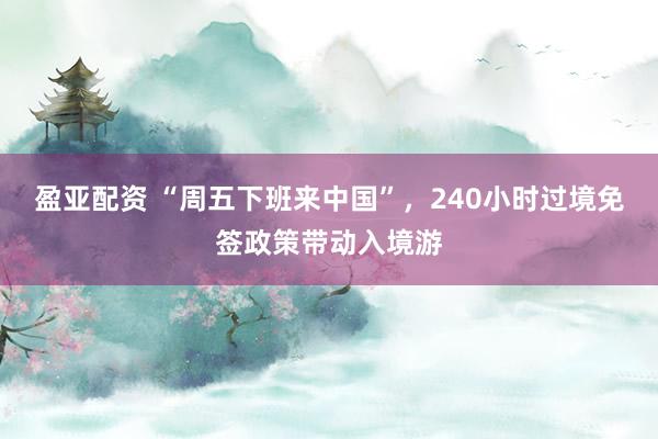 盈亚配资 “周五下班来中国”，240小时过境免签政策带动入境游