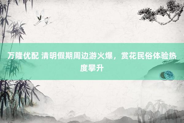 万隆优配 清明假期周边游火爆，赏花民俗体验热度攀升