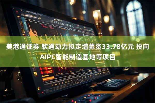 美港通证券 软通动力拟定增募资33.78亿元 投向AIPC智能制造基地等项目