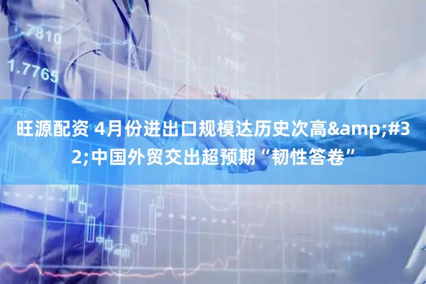 旺源配资 4月份进出口规模达历史次高&#32;中国外贸交出超预期“韧性答卷”