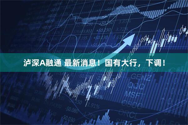 泸深A融通 最新消息！国有大行，下调！
