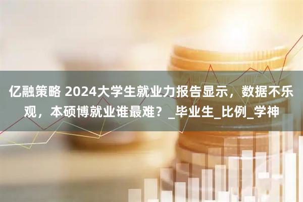 亿融策略 2024大学生就业力报告显示，数据不乐观，本硕博就业谁最难？_毕业生_比例_学神