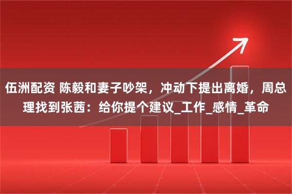 伍洲配资 陈毅和妻子吵架，冲动下提出离婚，周总理找到张茜：给你提个建议_工作_感情_革命
