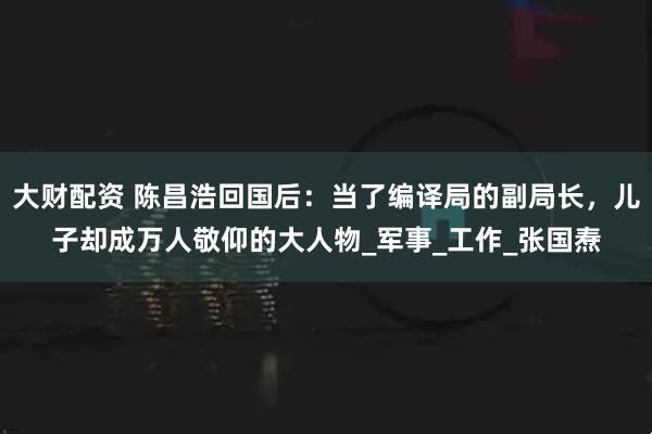 大财配资 陈昌浩回国后：当了编译局的副局长，儿子却成万人敬仰的大人物_军事_工作_张国焘