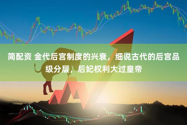 简配资 金代后宫制度的兴衰，细说古代的后宫品级分层，后妃权利大过皇帝
