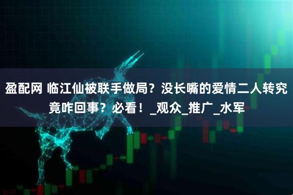 盈配网 临江仙被联手做局？没长嘴的爱情二人转究竟咋回事？必看！_观众_推广_水军