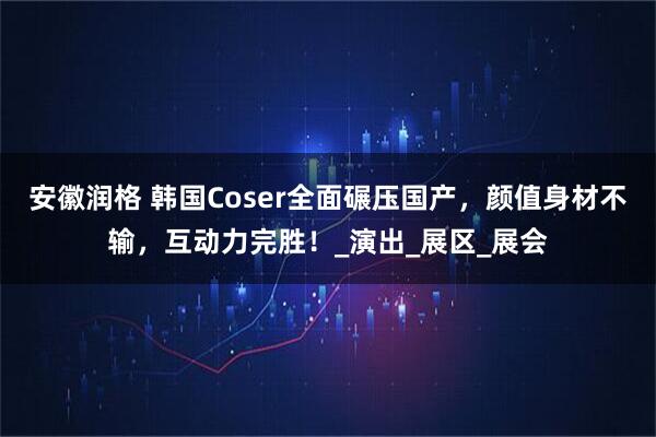 安徽润格 韩国Coser全面碾压国产，颜值身材不输，互动力完胜！_演出_展区_展会