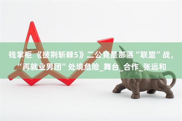 钱掌柜 《披荆斩棘5》二公竟是部落“联盟”战，“再就业男团”处境危险_舞台_合作_张远和