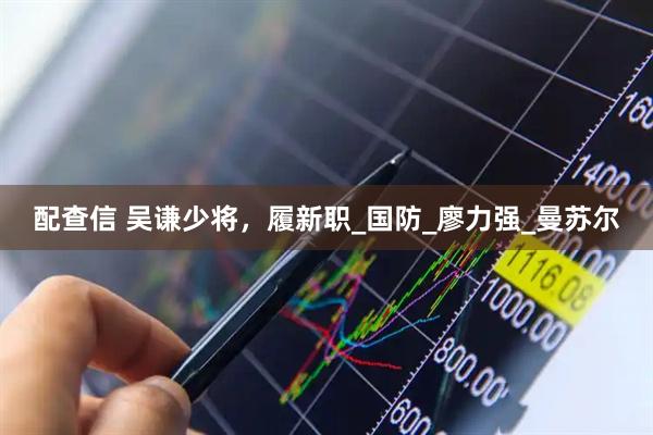 配查信 吴谦少将，履新职_国防_廖力强_曼苏尔