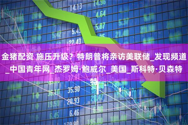 金猪配资 施压升级？特朗普将亲访美联储_发现频道_中国青年网_杰罗姆·鲍威尔_美国_斯科特·贝森特