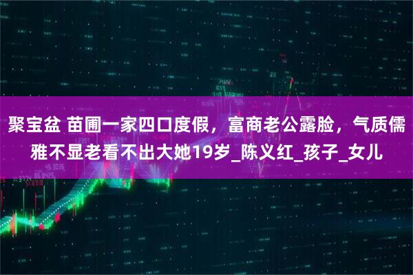 聚宝盆 苗圃一家四口度假，富商老公露脸，气质儒雅不显老看不出大她19岁_陈义红_孩子_女儿