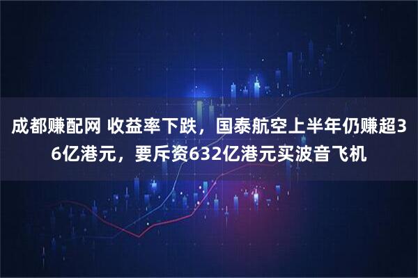 成都赚配网 收益率下跌，国泰航空上半年仍赚超36亿港元，要斥资632亿港元买波音飞机
