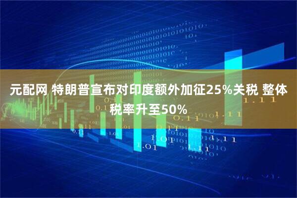 元配网 特朗普宣布对印度额外加征25%关税 整体税率升至50%
