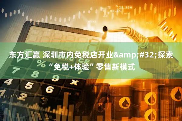 东方汇赢 深圳市内免税店开业&#32;探索“免税+体验”零售新模式