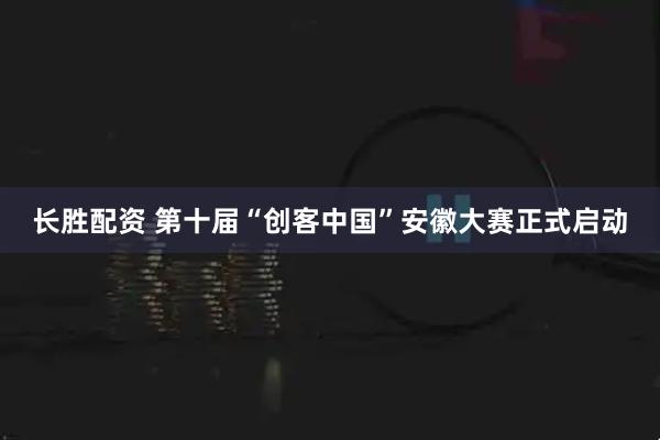 长胜配资 第十届“创客中国”安徽大赛正式启动