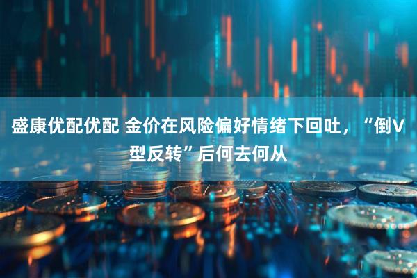 盛康优配优配 金价在风险偏好情绪下回吐，“倒V型反转”后何去何从