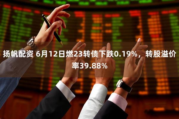 扬帆配资 6月12日燃23转债下跌0.19%，转股溢价率39.88%