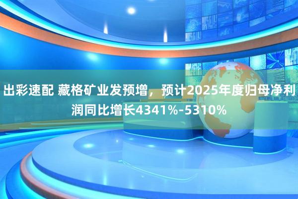 出彩速配 藏格矿业发预增,预计2025年度归母净利润同比增长4341%-5310%