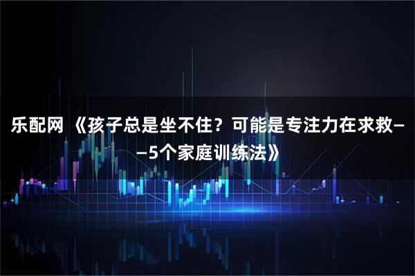 乐配网 《孩子总是坐不住？可能是专注力在求救——5个家庭训练法》